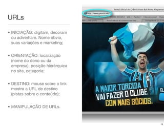 URLs

• INICIAÇÃO: digitam, decoram
  ou adivinham. Nome óbvio,
  suas variações e marketing;


• ORIENTAÇÃO: localização
  (nome do dono ou da
  empresa), posição hierárquica
  no site, categoria;


• DESTINO: mouse sobre o link
  mostra a URL de destino
  (pistas sobre o conteúdo);


• MANIPULAÇÃO DE URLs.



                                  13
 