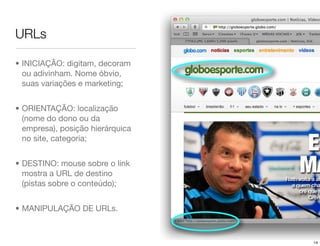 URLs

• INICIAÇÃO: digitam, decoram
  ou adivinham. Nome óbvio,
  suas variações e marketing;


• ORIENTAÇÃO: localização
  (nome do dono ou da
  empresa), posição hierárquica
  no site, categoria;


• DESTINO: mouse sobre o link
  mostra a URL de destino
  (pistas sobre o conteúdo);


• MANIPULAÇÃO DE URLs.



                                  14
 