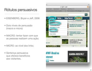 Rótulos persuasivos

• EISENBERG, Bryan e Jeff, 2006


• Dois níveis de persuasão
  (macro e micro):


• MACRO: tentar fazer com que
  as pessoas realizem uma ação;


• MICRO: ao nível dos links;


• Sentença persuasiva
  que oferece benefícios
  aos visitantes.



                                  16
 