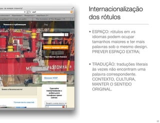 Internacionalização
dos rótulos

• ESPAÇO: rótulos em ≠s
  idiomas podem ocupar
  tamanhos maiores e ter mais
  palavras sob o mesmo design.
  PREVER ESPAÇO EXTRA;


• TRADUÇÃO: traduções literais
  às vezes não encontram uma
  palavra correspondente.
  CONTEXTO, CULTURA,
  MANTER O SENTIDO
  ORIGINAL.




                                 17
 