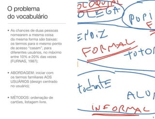 O problema
do vocabulário

• As chances de duas pessoas
  nomearem a mesma coisa
  da mesma forma são baixas:
  os termos para o mesmo ponto
  de acesso “casam”, para
  diferentes usuários, no máximo
  entre 10% e 20% das vezes
  (FURNAS, 1987);


• ABORDAGEM: iniciar com
  os termos familiares AOS
  USUÁRIOS (design centrado
  no usuário);


• MÉTODOS: ordenação de
  cartões, listagem livre.



                                   3
 