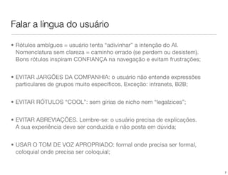 Falar a língua do usuário

• Rótulos ambíguos = usuário tenta “adivinhar” a intenção do AI.
  Nomenclatura sem clareza = caminho errado (se perdem ou desistem).
  Bons rótulos inspiram CONFIANÇA na navegação e evitam frustrações;


• EVITAR JARGÕES DA COMPANHIA: o usuário não entende expressões
  particulares de grupos muito especíﬁcos. Exceção: intranets, B2B;


• EVITAR RÓTULOS “COOL”: sem gírias de nicho nem “legalzices”;


• EVITAR ABREVIAÇÕES. Lembre-se: o usuário precisa de explicações.
  A sua experiência deve ser conduzida e não posta em dúvida;


• USAR O TOM DE VOZ APROPRIADO: formal onde precisa ser formal,
  coloquial onde precisa ser coloquial;


                                                                       7
 
