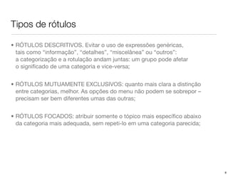 Tipos de rótulos

• RÓTULOS DESCRITIVOS. Evitar o uso de expressões genéricas,
  tais como “informação”, “detalhes”, “miscelânea” ou “outros”:
  a categorização e a rotulação andam juntas: um grupo pode afetar
  o signiﬁcado de uma categoria e vice-versa;


• RÓTULOS MUTUAMENTE EXCLUSIVOS: quanto mais clara a distinção
  entre categorias, melhor. As opções do menu não podem se sobrepor – 
  precisam ser bem diferentes umas das outras;


• RÓTULOS FOCADOS: atribuir somente o tópico mais especíﬁco abaixo
  da categoria mais adequada, sem repeti-lo em uma categoria parecida;




                                                                         8
 