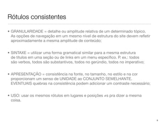 Rótulos consistentes

• GRANULARIDADE = detalhe ou amplitude relativa de um determinado tópico.
  As opções de navegação em um mesmo nível de estrutura do site devem reﬂetir
  aproximadamente a mesma amplitude de conteúdo;


• SINTAXE = utilizar uma forma gramatical similar para a mesma estrutura
  de títulos em uma seção ou de links em um menu especíﬁco. P. ex.: todos
  são verbos, todos são substantivos, todos no gerúndio, todos no imperativo;


• APRESENTAÇÃO = consistência na fonte, no tamanho, no estilo e na cor
  proporcionam um senso de UNIDADE ao CONJUNTO SEMELHANTE.
  EVENTUAIS quebras na consistência podem adicionar um contraste necessário;


• USO: usar os mesmos rótulos em lugares e posições ≠s pra dizer a mesma
  coisa.




                                                                                9
 