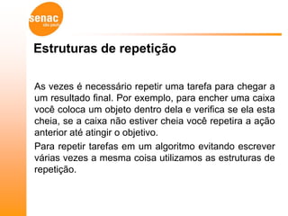 Estruturas de repetição

As vezes é necessário repetir uma tarefa para chegar a
um resultado final. Por exemplo, para encher uma caixa
você coloca um objeto dentro dela e verifica se ela esta
cheia, se a caixa não estiver cheia você repetira a ação
anterior até atingir o objetivo.
Para repetir tarefas em um algoritmo evitando escrever
várias vezes a mesma coisa utilizamos as estruturas de
repetição.
 