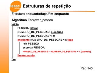 Estruturas de repetição
Estrutura enquanto/faça/fim-enquanto
Algoritmo Encrever_pessoa
Início
     PESSOA: literal
     NUMERO_DE_PESSOAS: numérico
     NUMERO_DE_PESSOAS <- 0
     enquanto NUMERO_DE_PESSOAS < 5 faça
        leia PESSOA
        escreva PESSOA
         NUMERO_DE_PESSOAS <- NUMERO_DE_PESSOAS + 1 {controle}
      fim-enquanto
fim


                                                     Pag 145
 