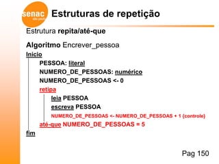 Estruturas de repetição
Estrutura repita/até-que
Algoritmo Encrever_pessoa
Início
     PESSOA: literal
     NUMERO_DE_PESSOAS: numérico
     NUMERO_DE_PESSOAS <- 0
     retipa
          leia PESSOA
          escreva PESSOA
         NUMERO_DE_PESSOAS <- NUMERO_DE_PESSOAS + 1 {controle}
      até-que NUMERO_DE_PESSOAS = 5
fim


                                                     Pag 150
 