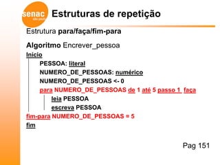 Estruturas de repetição
Estrutura para/faça/fim-para
Algoritmo Encrever_pessoa
Início
     PESSOA: literal
     NUMERO_DE_PESSOAS: numérico
     NUMERO_DE_PESSOAS <- 0
     para NUMERO_DE_PESSOAS de 1 até 5 passo 1 faça
         leia PESSOA
         escreva PESSOA
fim-para NUMERO_DE_PESSOAS = 5
fim


                                               Pag 151
 
