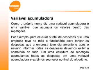 Variável acumuladora
Como o próprio nome diz uma variável acumuladora é
uma variável que acumula os valores dentro das
repetições.
Por exemplo, para calcular o total de despesas que uma
empresa teve no mês o funcionário deve lançar as
despesas que a empresa teve diariamente e após o
usuário informar todas as despesas devemos exibir a
somatória de tudo. Em uma estrutura de repetição
acumulamos todas as despesas em uma variável
acumuladora e exibimos seu valor no final do algoritmo.

                                                Pag 170
 
