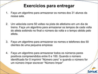 Exercícios para entregar
1. Faça um algoritmo para armazenar os nomes dos 31 alunos da
   nossa sala.

2. Um velocista corre 50 voltas na pista de atletismo em um dia de
   treino. Faça um algoritmo para armazenar os tempos de cada volta
   do atleta exibindo no final o número da volta e o tempo obtido pelo
   atleta.

3. Faça um algoritmo para armazenar os nomes e telefones dos 50
   clientes de uma pequena empresa

4. Faça um algoritmo para armazenar todos os números pares
   positivos compreendidos entre 0 e 100. Quando o número
   identificado for 0 imprimir “Número zero” e quando o número for
   um número impar escrever “Número Impar”
 