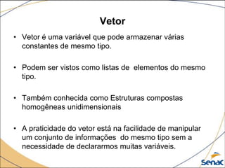 Vetor
• Vetor é uma variável que pode armazenar várias
  constantes de mesmo tipo.

• Podem ser vistos como listas de elementos do mesmo
  tipo.

• Também conhecida como Estruturas compostas
  homogêneas unidimensionais

• A praticidade do vetor está na facilidade de manipular
  um conjunto de informações do mesmo tipo sem a
  necessidade de declararmos muitas variáveis.
 