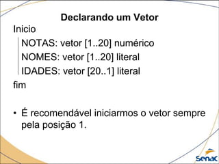 Declarando um Vetor
Inicio
  NOTAS: vetor [1..20] numérico
  NOMES: vetor [1..20] literal
  IDADES: vetor [20..1] literal
fim

• É recomendável iniciarmos o vetor sempre
  pela posição 1.
 