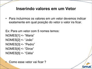 Inserindo valores em um Vetor

• Para incluirmos os valores em um vetor devemos indicar
  exatamente em qual posição do vetor o valor ira ficar.

Ex: Para um vetor com 5 nomes temos:
NOMES[1] <- “Maria”
NOMES[2] <- “João”
NOMES[3] <- “Pedro”
NOMES[4] <- “Dirce”
NOMES[5] <- “Célia”

• Como esse vetor vai ficar ?
 