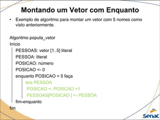 Montando um Vetor com Enquanto
• Exemplo de algoritmo para montar um vetor com 5 nomes como
  visto anteriormente.

Algoritmo popula_vetor
Início
    PESSOAS: vetor [1..5] literal
    PESSOA: literal
    POSICAO: número
    POSICAO <- 0
    enquanto POSICAO < 5 faça
         leia PESSOA
          POSICAO <- POSICAO +1
          PESSOAS[POSICAO ] <- PESSOA
    fim-enquanto
fim
 