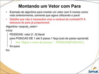 Montando um Vetor com Para
• Exemplo de algoritmo para montar um vetor com 5 nomes como
    visto anteriormente, somente que agora utilizando o para!
• Detalhe que não é necessário criar a variável de controle!!!!! A
    estrutura do para já proporciona!
Algoritmo <popula_vetor>
início
    PESSOAS: vetor [1..5] literal
    para POSICAO DE 1 até 5 passo 1 faça {uso do passo opcional}
          leia “Digite o nome da pessoa: “, PESSOAS[POSICAO ]
    fim-para
fim
 