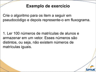 Exemplo de exercício

Crie o algoritmo para os item a seguir em
pseudocódigo e depois represente-o em fluxograma.


1. Ler 100 números de matrículas de alunos e
armazenar em um vetor. Esses números são
distintos, ou seja, não existem números de
matrículas iguais.
 