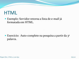 HTML
        Exemplo: Servidor retorna a lista de e-mail já
           formatada em HTML.



        Exercício: Auto-complete na pesquisa a partir da 3ª
           palavra.




Wagner Silva # Web 2.0 com Ajax                                Aula 06
 