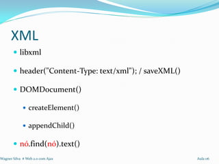 XML
        libxml

        header("Content-Type: text/xml"); / saveXML()

        DOMDocument()

              createElement()

              appendChild()

        nó.find(nó).text()
Wagner Silva # Web 2.0 com Ajax                          Aula 06
 