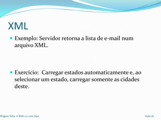 XML
        Exemplo: Servidor retorna a lista de e-mail num
           arquivo XML.



        Exercício: Carregar estados automaticamente e, ao
           selecionar um estado, carregar somente as cidades
           deste.



Wagner Silva # Web 2.0 com Ajax                                Aula 06
 