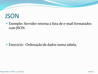JSON
        Exemplo: Servidor retorna a lista de e-mail formatados
           com JSON.



        Exercício: Ordenação de dados numa tabela.




Wagner Silva # Web 2.0 com Ajax                             Aula 06
 
