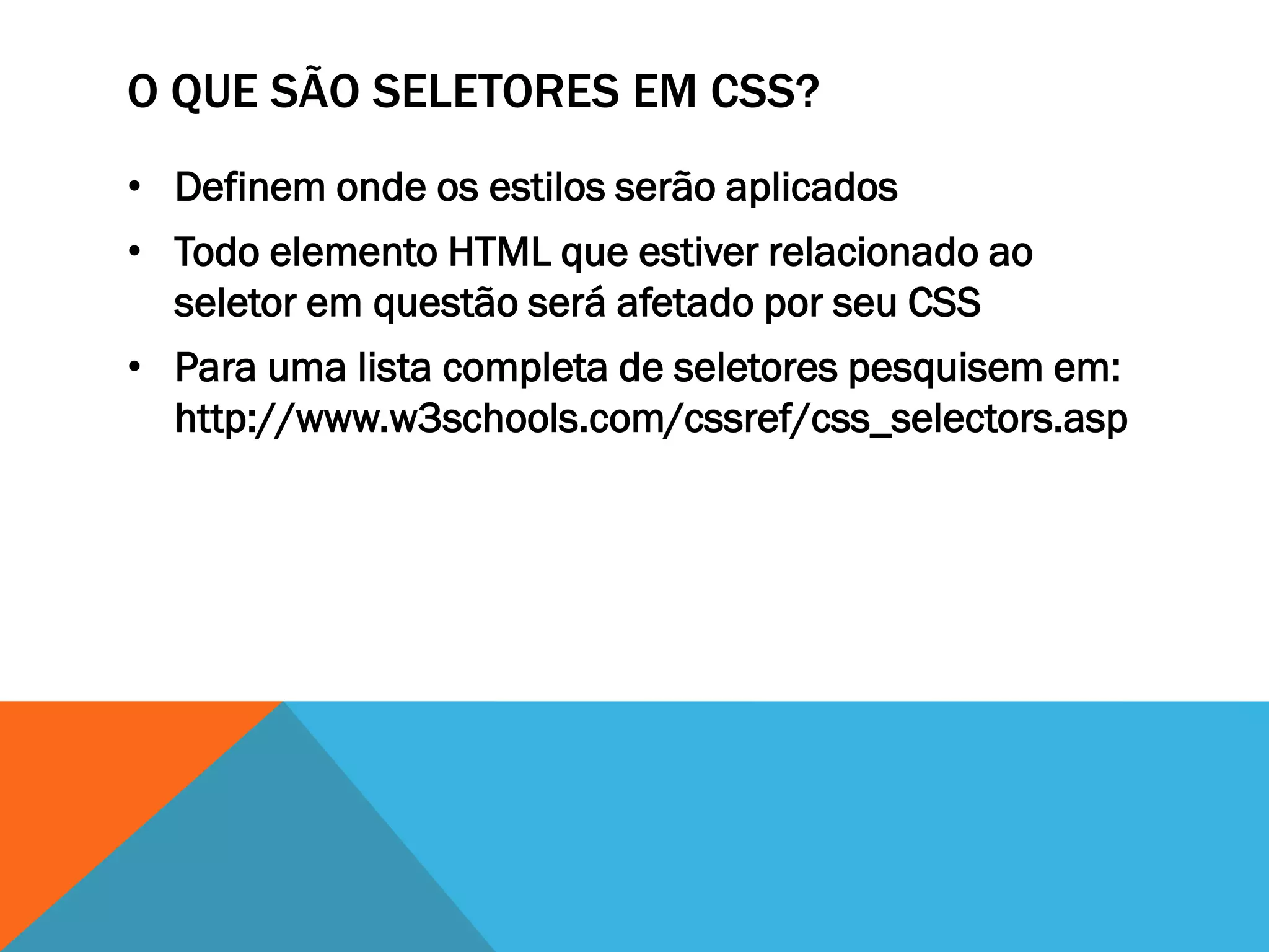 O QUE SÃO SELETORES EM CSS?
• Definem onde os estilos serão aplicados
• Todo elemento HTML que estiver relacionado ao
  seletor em questão será afetado por seu CSS
• Para uma lista completa de seletores pesquisem em:
  http://www.w3schools.com/cssref/css_selectors.asp
 