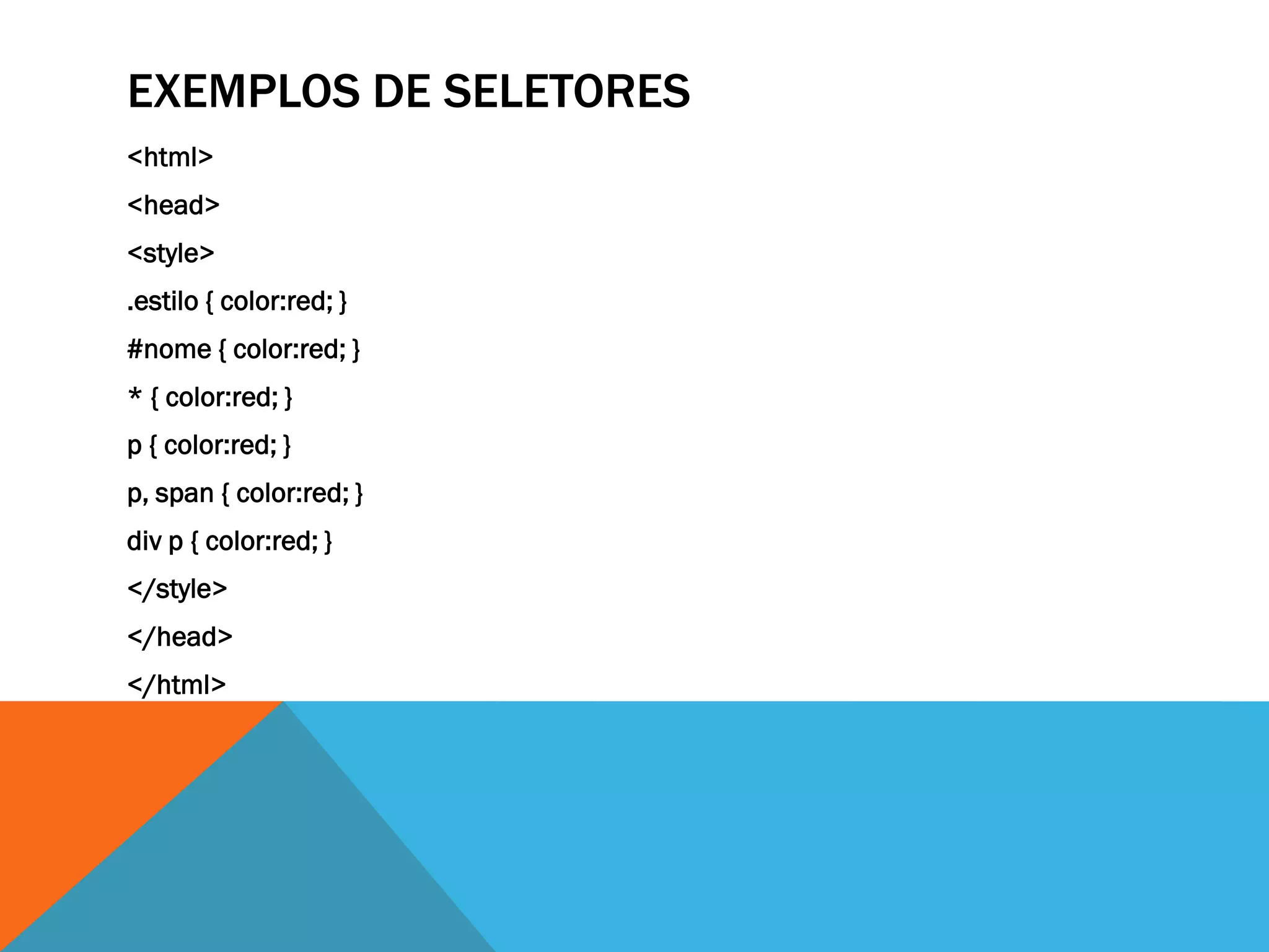 EXEMPLOS DE SELETORES
<html>
<head>
<style>
.estilo { color:red; }
#nome { color:red; }
* { color:red; }
p { color:red; }
p, span { color:red; }
div p { color:red; }
</style>
</head>
</html>
 