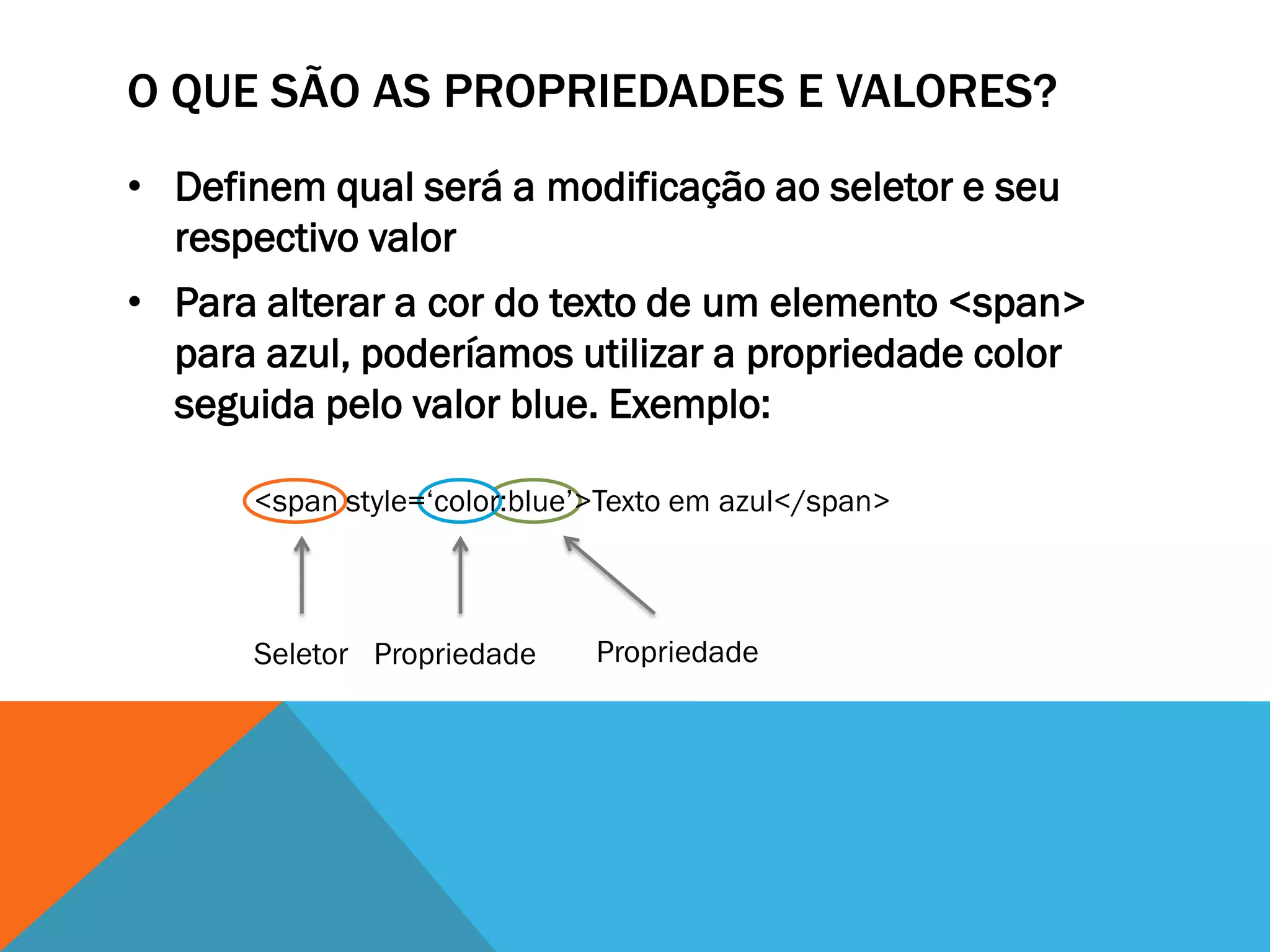 O QUE SÃO AS PROPRIEDADES E VALORES?
• Definem qual será a modificação ao seletor e seu
  respectivo valor
• Para alterar a cor do texto de um elemento <span>
  para azul, poderíamos utilizar a propriedade color
  seguida pelo valor blue. Exemplo:

      <span style=„color:blue‟>Texto em azul</span>



      Seletor Propriedade     Propriedade
 