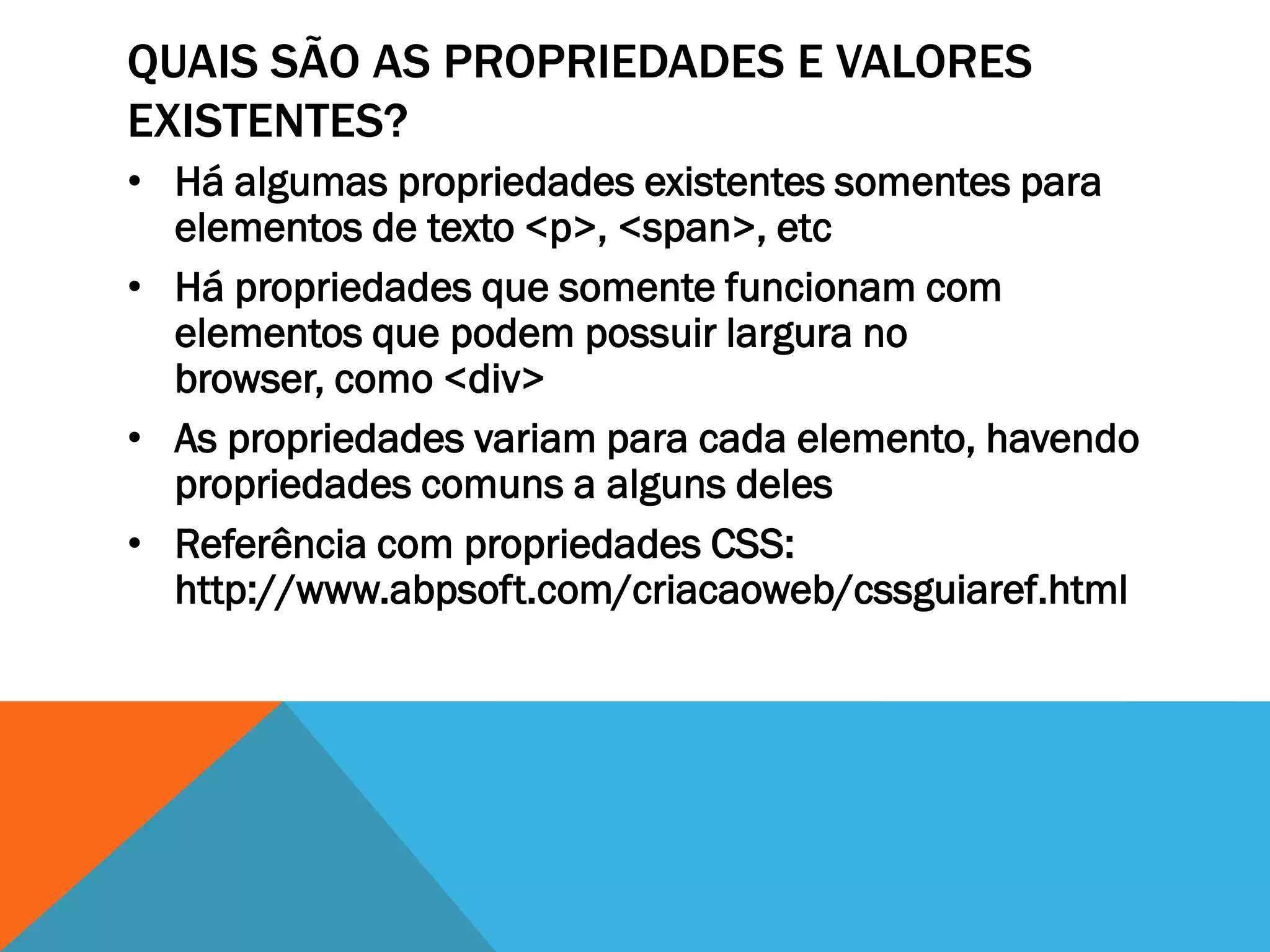 QUAIS SÃO AS PROPRIEDADES E VALORES
EXISTENTES?
• Há algumas propriedades existentes somentes para
  elementos de texto <p>, <span>, etc
• Há propriedades que somente funcionam com
  elementos que podem possuir largura no
  browser, como <div>
• As propriedades variam para cada elemento, havendo
  propriedades comuns a alguns deles
• Referência com propriedades CSS:
  http://www.abpsoft.com/criacaoweb/cssguiaref.html
 