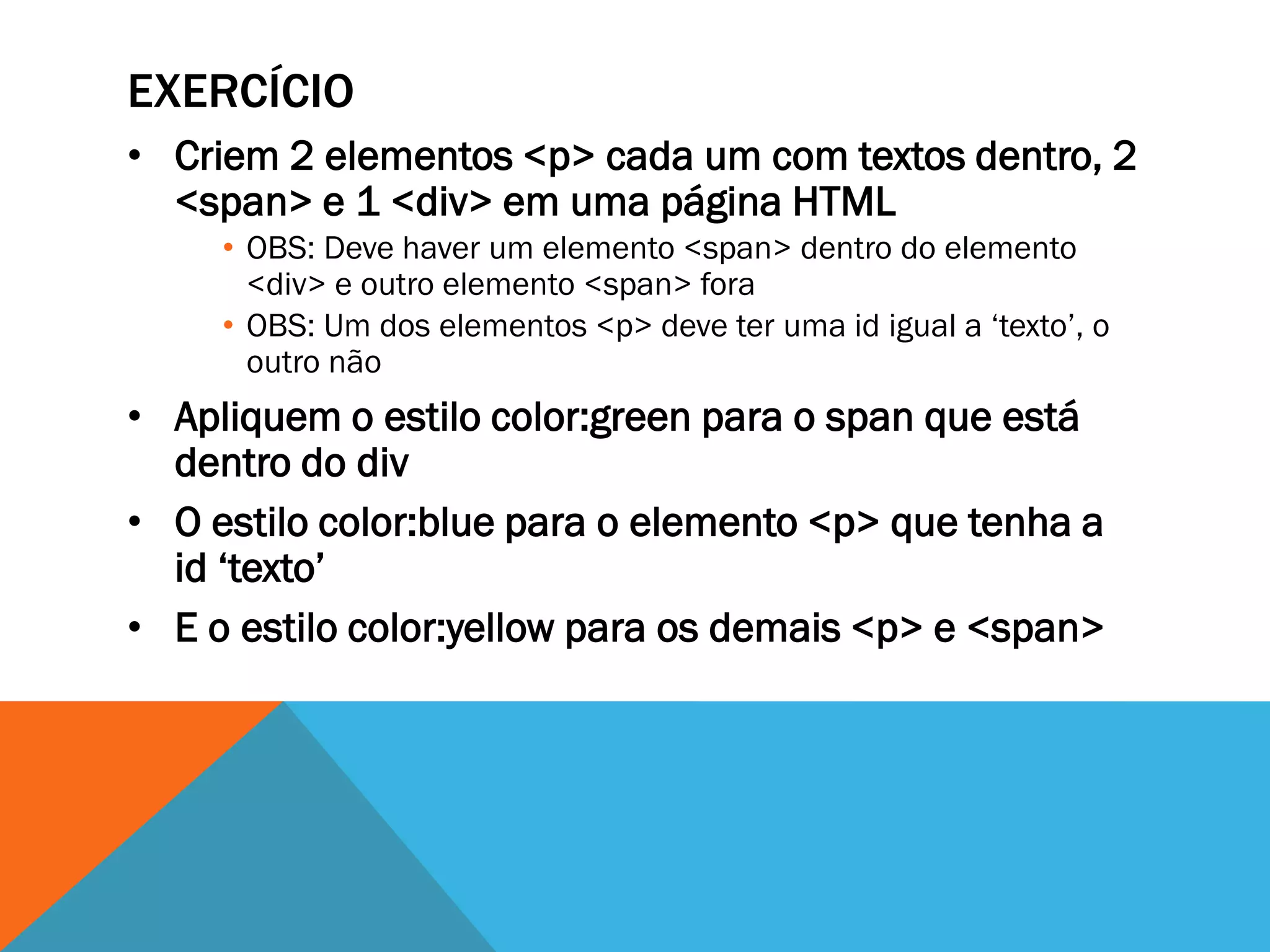 EXERCÍCIO
• Criem 2 elementos <p> cada um com textos dentro, 2
  <span> e 1 <div> em uma página HTML
     • OBS: Deve haver um elemento <span> dentro do elemento
       <div> e outro elemento <span> fora
     • OBS: Um dos elementos <p> deve ter uma id igual a „texto‟, o
       outro não
• Apliquem o estilo color:green para o span que está
  dentro do div
• O estilo color:blue para o elemento <p> que tenha a
  id „texto‟
• E o estilo color:yellow para os demais <p> e <span>
 