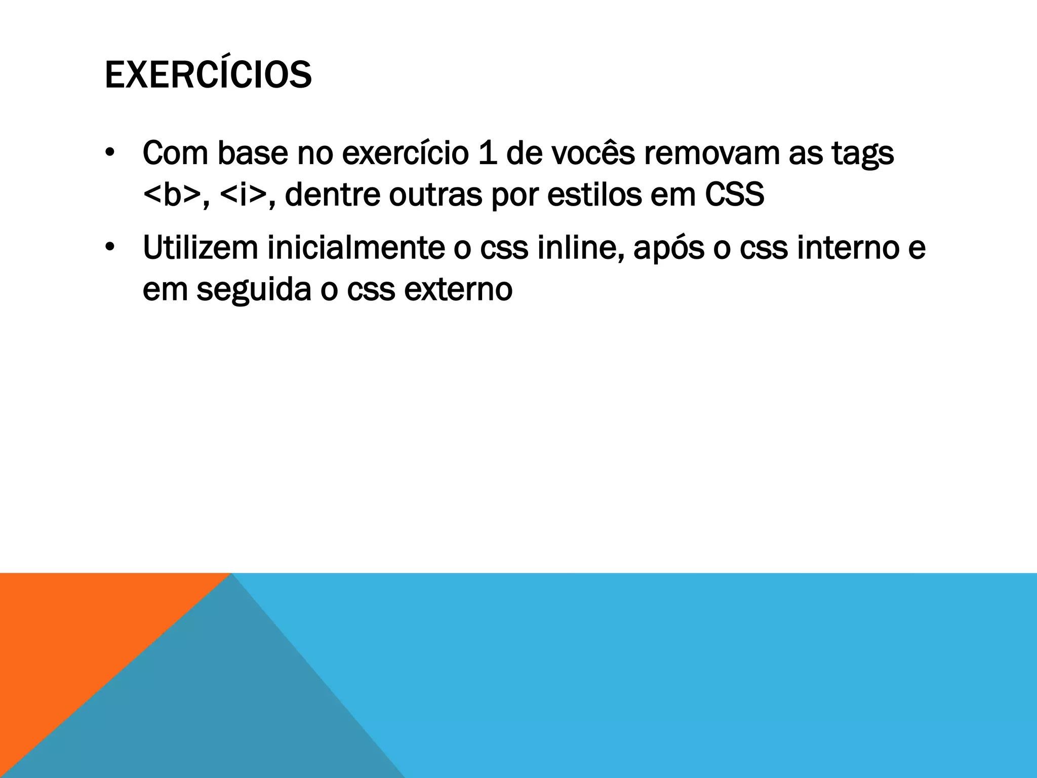 EXERCÍCIOS
• Com base no exercício 1 de vocês removam as tags
  <b>, <i>, dentre outras por estilos em CSS
• Utilizem inicialmente o css inline, após o css interno e
  em seguida o css externo
 