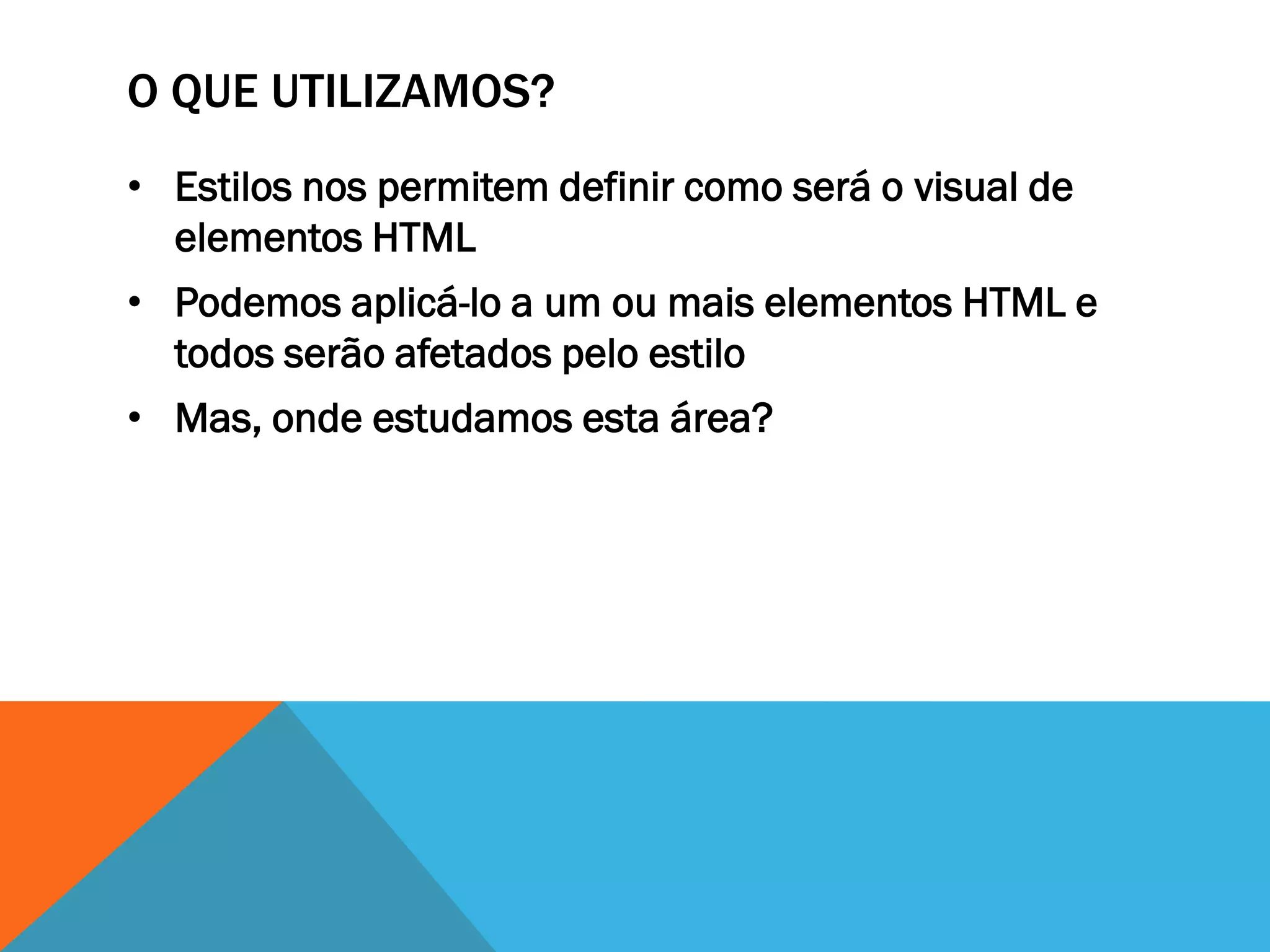 O QUE UTILIZAMOS?
• Estilos nos permitem definir como será o visual de
  elementos HTML
• Podemos aplicá-lo a um ou mais elementos HTML e
  todos serão afetados pelo estilo
• Mas, onde estudamos esta área?
 