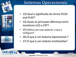 • 13) Qual o significado do termo PLUG
  and PLAY?
• 14) Quais as principais diferença entre
  monitores LCD e CRT?
• 15) Defina com suas palavras, o que é
  configurar?
• 16) O que é um Sistema Operacional ?
• 17) O que é um sistema multitarefas?



       Instrutor: Washington Silva
 