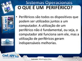 O QUE É UM PERIFÉRICO?
• Periféricos são todos os dispositivos que
  podem ser utilizados juntos a um
  computador. A utilização de um
  periférico não é fundamental, ou seja, o
  computador até funciona sem ele, mas a
  utilização de periféricos geram
  indispensáveis melhorias.



          Instrutor: Washington Silva
 