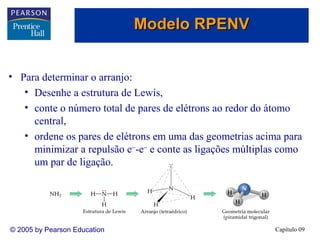 Modelo RPENV
• Para determinar o arranjo:
• Desenhe a estrutura de Lewis,
• conte o número total de pares de elétrons ao redor do átomo
central,
• ordene os pares de elétrons em uma das geometrias acima para
minimizar a repulsão e−-e− e conte as ligações múltiplas como
um par de ligação.

© 2005 by Pearson Education

Capítulo 09

 