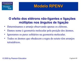 Modelo RPENV
O efeito dos elétrons não-ligantes e ligações
múltiplas nos ângulos de ligação
•
•
•
•

Determinamos o arranjo observando apenas os elétrons.
Damos nome à geometria molecular pela posição dos átomos.
Ignoramos os pares solitários na geometria molecular.
Todos os átomos que obedecem a regra do octeto têm arranjos
tetraédricos.

© 2005 by Pearson Education

Capítulo 09

 