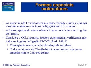 Formas espaciais
moleculares
• As estruturas de Lewis fornecem a conectividade atômica: elas nos
mostram o número e os tipos de ligações entre os átomos.
• A forma espacial de uma molécula é determinada por seus ângulos
de ligação.
• Considere o CCl4: no nosso modelo experimental, verificamos que
todos os ângulos de ligação Cl-C-Cl são de 109,5°.
• Conseqüentemente, a molécula não pode ser plana.
• Todos os átomos de Cl estão localizados nos vértices de um
tetraedro com o C no seu centro.

© 2005 by Pearson Education

Capítulo 09

 