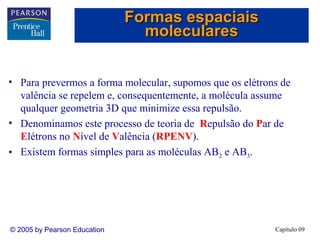 Formas espaciais
moleculares
• Para prevermos a forma molecular, supomos que os elétrons de
valência se repelem e, consequentemente, a molécula assume
qualquer geometria 3D que minimize essa repulsão.
• Denominamos este processo de teoria de Repulsão do Par de
Elétrons no Nível de Valência (RPENV).
• Existem formas simples para as moléculas AB2 e AB3.

© 2005 by Pearson Education

Capítulo 09

 