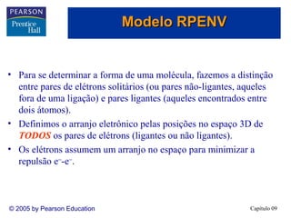 Modelo RPENV

• Para se determinar a forma de uma molécula, fazemos a distinção
entre pares de elétrons solitários (ou pares não-ligantes, aqueles
fora de uma ligação) e pares ligantes (aqueles encontrados entre
dois átomos).
• Definimos o arranjo eletrônico pelas posições no espaço 3D de
TODOS os pares de elétrons (ligantes ou não ligantes).
• Os elétrons assumem um arranjo no espaço para minimizar a
repulsão e−-e−.

© 2005 by Pearson Education

Capítulo 09

 