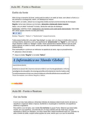 Aula 06 - Fonte e Realces
Estilo da fonte
Além do tipo e tamanho da fonte, ainda pode-se atribuir um estilo ao texto, sem alterar a fonte ou o
seu tamanho e conseguindo, assim, um destaque do mesmo.
Para definir um estilo, utilizam-se os seguintes botões da barra de ferramentas de formatação:
Negrito: torna mais intensa a cor do texto, deixando-o destacado desta maneira.
Itálico: cria um efeito "inclinado" no texto, dando-lhe este tipo de destaque.
Sublinhado: sublinha o texto, destacando-o da maneira como está sendo demonstrado. Este botão
têm várias opções clicando na seta para baixo.

Botões "Negrito", "Itálico" e "Sublinhado" respectivamente.
Todos esses botões têm uma ação "liga-desliga", ou seja, com um clique no botão ativa o efeito
correspondente, deixando-o com uma aparência de "pressionado" ou "ligado" e, com mais um
clique desativa o efeito ou "desliga" o botão. Outra característica desses efeitos é que se pode
aplicar apenas um deles ou todos, sendo que eles são complementares e, ao mesmo tempo,
independentes.
Para exemplificar e continuar as melhorias na aparência do texto, siga os procedimentos:
selecione o título do texto;
clique no botão "Negrito" e no botão "Itálico".

Título formatado com efeitos Negrito e Itálico

Aula 06 - Fonte e Realces
Cor da fonte
A cor é um dos mais práticos e eficientes métodos de destacar determinado trecho de texto ou
classificar e organizar idéias e tópicos, facilitando a visualização e mantendo uma aparência
dinâmica e agradável.
Para definir a cor do texto, use o botão Cor da fonte no grupo Fonte. Observe que esse botão
mostra, em sua superfície, uma letra A com um traço colorido sob ela. Este traço colorido
representa a última cor utilizada e, se clicar nessa letra, estará escolhendo essa cor. Clicando na
seta à direita do botão, surgirá outras opções de cores, sendo que a cor que for escolhida

 