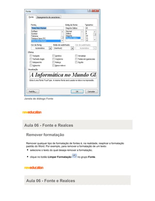 Janela de diálogo Fonte

Aula 06 - Fonte e Realces
Remover formatação
Remover qualquer tipo de formatação de fontes é, na realidade, reaplicar a formatação
padrão do Word. Por exemplo, para remover a formatação de um texto:
selecione o texto do qual deseja remover a formatação;
clique no botão Limpar Formatação

Aula 06 - Fonte e Realces

no grupo Fonte.

 