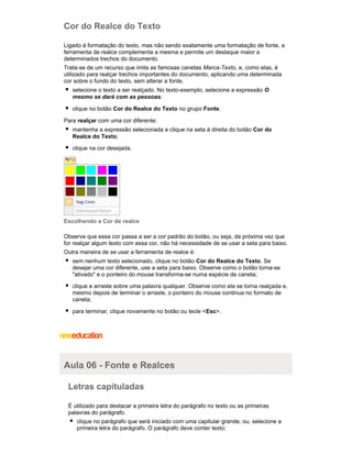 Cor do Realce do Texto
Ligado à formatação do texto, mas não sendo exatamente uma formatação de fonte, a
ferramenta de realce complementa a mesma e permite um destaque maior a
determinados trechos do documento.
Trata-se de um recurso que imita as famosas canetas Marca-Texto, e, como elas, é
utilizado para realçar trechos importantes do documento, aplicando uma determinada
cor sobre o fundo do texto, sem alterar a fonte.
selecione o texto a ser realçado. No texto-exemplo, selecione a expressão O
mesmo se dará com as pessoas;
clique no botão Cor do Realce do Texto no grupo Fonte.
Para realçar com uma cor diferente:
mantenha a expressão selecionada e clique na seta à direita do botão Cor do
Realce do Texto;
clique na cor desejada.

Escolhendo a Cor de realce
Observe que essa cor passa a ser a cor padrão do botão, ou seja, da próxima vez que
for realçar algum texto com essa cor, não há necessidade de se usar a seta para baixo.
Outra maneira de se usar a ferramenta de realce é:
sem nenhum texto selecionado, clique no botão Cor do Realce do Texto. Se
desejar uma cor diferente, use a seta para baixo. Observe como o botão torna-se
"ativado" e o ponteiro do mouse transforma-se numa espécie de caneta;
clique e arraste sobre uma palavra qualquer. Observe como ela se torna realçada e,
mesmo depois de terminar o arraste, o ponteiro do mouse continua no formato de
caneta;
para terminar, clique novamente no botão ou tecle < Esc>.

Aula 06 - Fonte e Realces
Letras capituladas
É utilizado para destacar a primeira letra do parágrafo no texto ou as primeiras
palavras do parágrafo.
clique no parágrafo que será iniciado com uma capitular grande, ou, selecione a
primeira letra do parágrafo. O parágrafo deve conter texto;

 