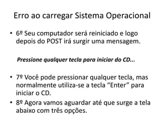 Erro ao carregar Sistema Operacional
• 6º Seu computador será reiniciado e logo
depois do POST irá surgir uma mensagem.
Pressione qualquer tecla para iniciar do CD...
• 7º Você pode pressionar qualquer tecla, mas
normalmente utiliza-se a tecla “Enter” para
iniciar o CD.
• 8º Agora vamos aguardar até que surge a tela
abaixo com três opções.
 