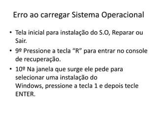 Erro ao carregar Sistema Operacional
• Tela inicial para instalação do S.O, Reparar ou
Sair.
• 9º Pressione a tecla “R” para entrar no console
de recuperação.
• 10º Na janela que surge ele pede para
selecionar uma instalação do
Windows, pressione a tecla 1 e depois tecle
ENTER.
 