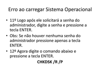 Erro ao carregar Sistema Operacional
• 11º Logo após ele solicitará a senha do
administrador, digite a senha e pressione a
tecla ENTER.
• Obs: Se não houver nenhuma senha do
administrador pressione apenas a tecla
ENTER.
• 12º Agora digite o comando abaixo e
pressione a tecla ENTER.
CHKDSK /R /P
 