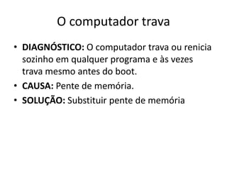 O computador trava
• DIAGNÓSTICO: O computador trava ou renicia
sozinho em qualquer programa e às vezes
trava mesmo antes do boot.
• CAUSA: Pente de memória.
• SOLUÇÃO: Substituir pente de memória
 