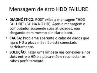 Mensagem de erro HDD FAILURE
• DIAGNÓSTICO: POST exibe a mensagem "HDD
FAILURE" (FALHA NO HD). Após a mensagem o
computador suspende suas atividades, não
chegando nem mesmo a iniciar o boot.
• CAUSA: Problema aparente o cabo de dados que
liga o HD a placa mãe não está conectado
perfeitamente.
• SOLUÇÃO: Fazer uma limpeza nas conexões e nos
slots entre o HD e a placa-mãe e reconectar os
cabos perfeitamente.
 