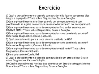 Exercício
1) Qual o procedimento no caso do computador não ligar e apresenta bips
longos e espaçados? Trate sobre Diagnostico, Causa e Solução.
2)Qual o procedimento a se fazer quando um computador estra com
problema de se sujeira na memoria causando travamento do computador?
3)Qual o procedimento no caso do computador Erro ao ler arquivos em
CD/DVD ROMs? Trate sobre Diagnostico, Causa e Solução.
4)Qual o procedimento no caso do computador trava ou reinicia sozinho?
Trate sobre Diagnostico, Causa e Solução.
5) Qual procedimento para a troca de uma unidade de HD?
6)Qual o procedimento no caso do computador trava ou reinicia sozinho?
Trate sobre Diagnostico, Causa e Solução.
7)Qual o procedimento no caso do computador está lento? Trate sobre
Diagnostico, Causa e Solução.
8)Para que serve o Combofix?
9) Qual o procedimento no caso do computado de um Erro ao ligar ?Trate
sobre Diagnostico, Causa e Solução.
10)Qual o procedimento no caso que aconteça um Erro ao carregar Sistema
Operacional? Trate sobre Diagnostico, Causa e Solução.
 