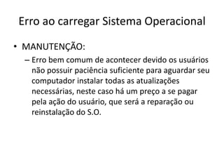 Erro ao carregar Sistema Operacional
• MANUTENÇÃO:
– Erro bem comum de acontecer devido os usuários
não possuir paciência suficiente para aguardar seu
computador instalar todas as atualizações
necessárias, neste caso há um preço a se pagar
pela ação do usuário, que será a reparação ou
reinstalação do S.O.
 