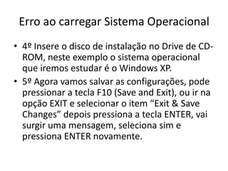 Erro ao carregar Sistema Operacional
• 4º Insere o disco de instalação no Drive de CD-
ROM, neste exemplo o sistema operacional
que iremos estudar é o Windows XP.
• 5º Agora vamos salvar as configurações, pode
pressionar a tecla F10 (Save and Exit), ou ir na
opção EXIT e selecionar o item “Exit & Save
Changes” depois pressiona a tecla ENTER, vai
surgir uma mensagem, seleciona sim e
pressiona ENTER novamente.
 