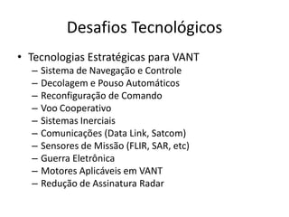 Desafios Tecnológicos
• Tecnologias Estratégicas para VANT
– Sistema de Navegação e Controle
– Decolagem e Pouso Automáticos
– Reconfiguração de Comando
– Voo Cooperativo
– Sistemas Inerciais
– Comunicações (Data Link, Satcom)
– Sensores de Missão (FLIR, SAR, etc)
– Guerra Eletrônica
– Motores Aplicáveis em VANT
– Redução de Assinatura Radar
 
